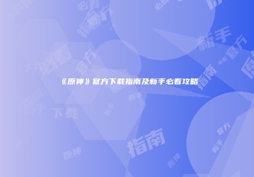 《原神》官方下载指南及新手必看攻略
