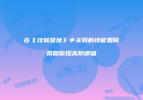 在《攻城掠地》中关羽的技能如何帮助你提高防御值