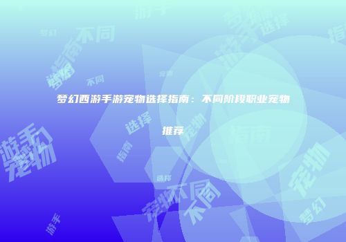 梦幻西游手游宠物选择指南：不同阶段职业宠物推荐