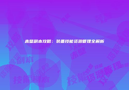 赤壁副本攻略：装备技能资源管理全解析