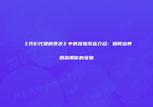 《乔杉代理的页游》中的宠物系统介绍：如何培养和利用你的宠物