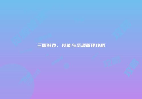 三国游戏：技能与资源管理攻略