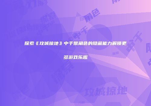 探索《攻城掠地》中于禁角色的隐藏能力解锁更多游戏乐趣