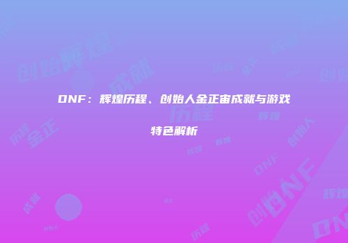 DNF：辉煌历程、创始人金正宙成就与游戏特色解析