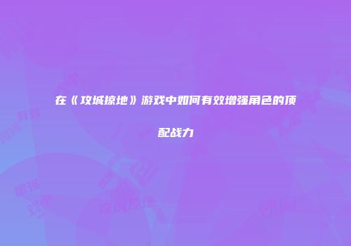 在《攻城掠地》游戏中如何有效增强角色的顶配战力