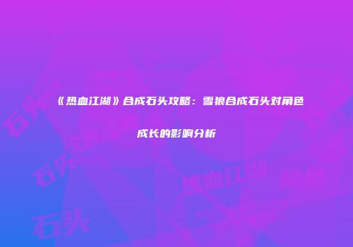 《热血江湖》合成石头攻略：雪狼合成石头对角色成长的影响分析