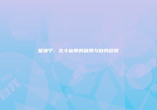楚晚宁：北斗仙尊的破局与自我救赎