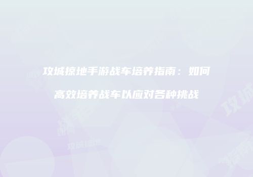 攻城掠地手游战车培养指南：如何高效培养战车以应对各种挑战