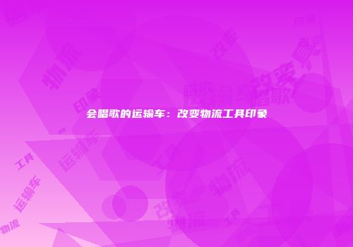 会唱歌的运输车：改变物流工具印象