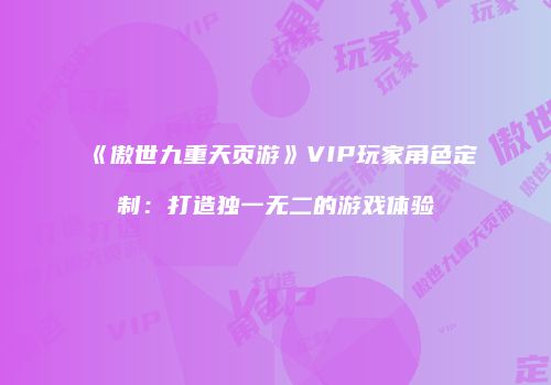 《傲世九重天页游》VIP玩家角色定制：打造独一无二的游戏体验