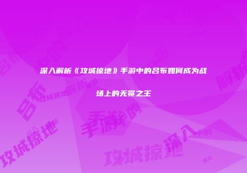 深入解析《攻城掠地》手游中的吕布如何成为战场上的无冕之王