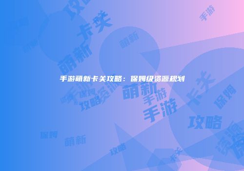 手游萌新卡关攻略：保姆级资源规划