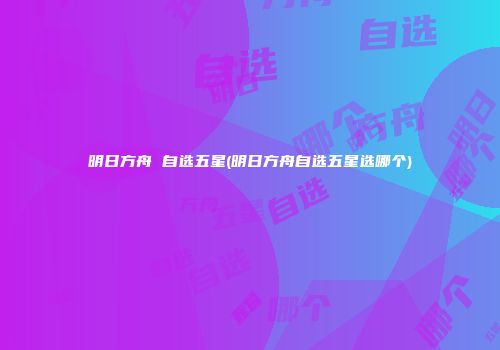 明日方舟 自选五星(明日方舟自选五星选哪个)