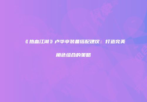 《热血江湖》卢华亭装备搭配建议：打造完美角色组合的策略
