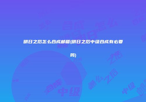 明日之后怎么合成邮箱(明日之后中级合成有必要吗)