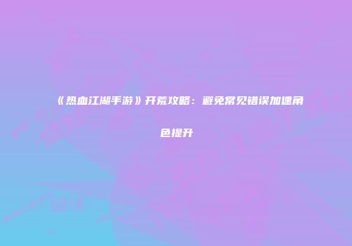 《热血江湖手游》开荒攻略：避免常见错误加速角色提升