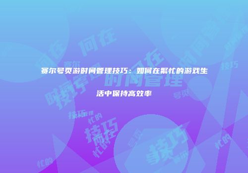 赛尔号页游时间管理技巧：如何在繁忙的游戏生活中保持高效率