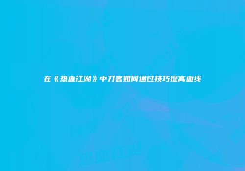 在《热血江湖》中刀客如何通过技巧提高血线