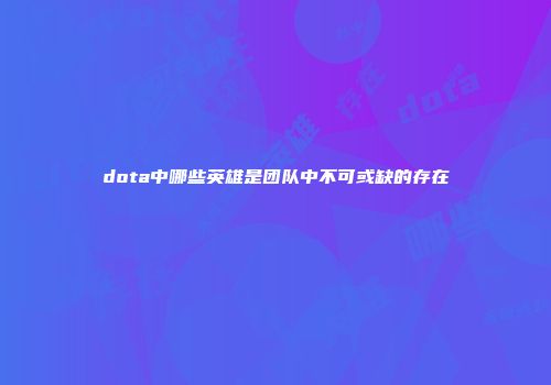 dota中哪些英雄是团队中不可或缺的存在