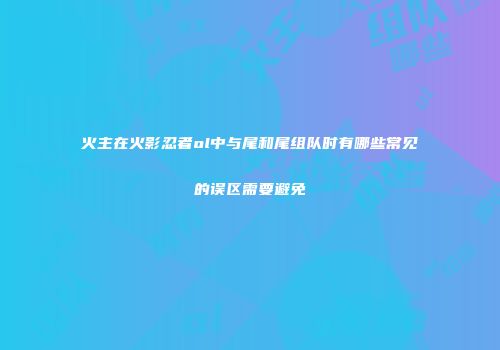 火主在火影忍者ol中与尾和尾组队时有哪些常见的误区需要避免
