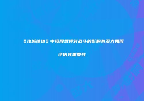 《攻城掠地》中觉醒武将对战斗的影响有多大如何评估其重要性