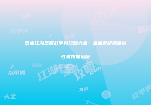 热血江湖墨魂战甲男攻略大全：全面解析角色属性与技能搭配