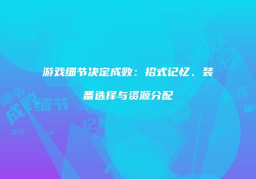 游戏细节决定成败：招式记忆、装备选择与资源分配