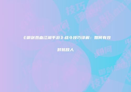 《御剑热血江湖手游》战斗技巧详解：如何有效对抗敌人
