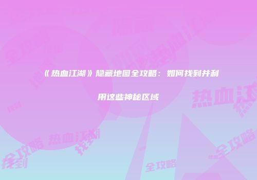 《热血江湖》隐藏地图全攻略：如何找到并利用这些神秘区域