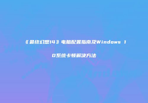《最终幻想14》电脑配置指南及Windows 10系统卡顿解决方法