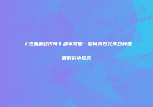 《热血霸业传奇》副本攻略：如何高效完成各种难度的副本挑战