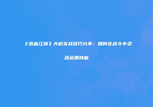 《热血江湖》大枪实战技巧分享：如何在战斗中灵活运用技能