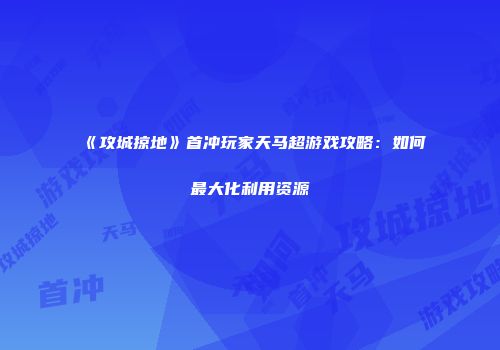 《攻城掠地》首冲玩家天马超游戏攻略：如何最大化利用资源