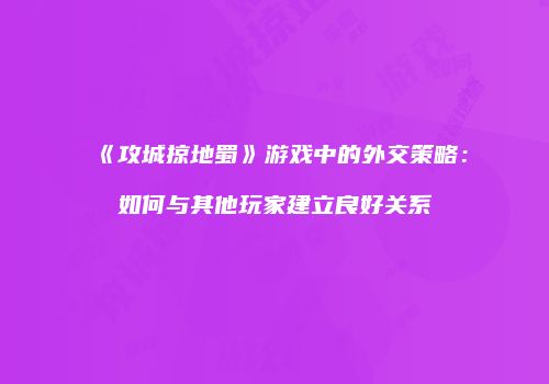 《攻城掠地蜀》游戏中的外交策略：如何与其他玩家建立良好关系