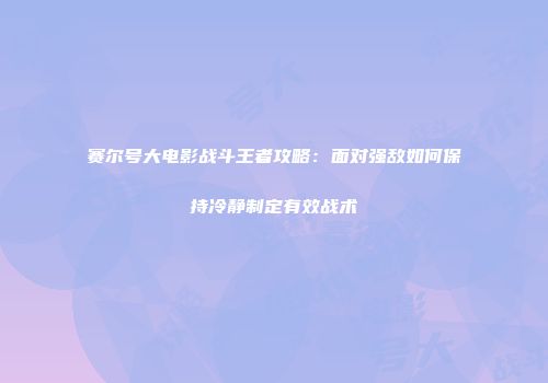 赛尔号大电影战斗王者攻略：面对强敌如何保持冷静制定有效战术