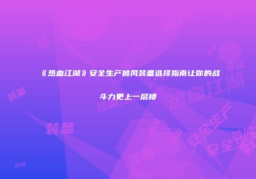 《热血江湖》安全生产披风装备选择指南让你的战斗力更上一层楼