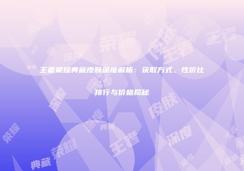王者荣耀典藏皮肤深度解析：获取方式、性价比排行与价格揭秘
