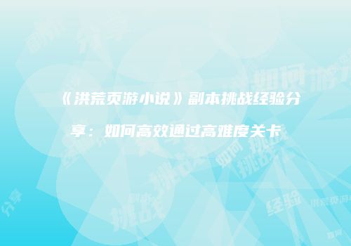 《洪荒页游小说》副本挑战经验分享：如何高效通过高难度关卡