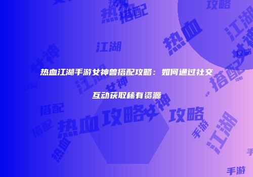 热血江湖手游女神兽搭配攻略：如何通过社交互动获取稀有资源