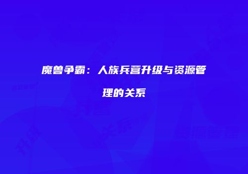 魔兽争霸：人族兵营升级与资源管理的关系