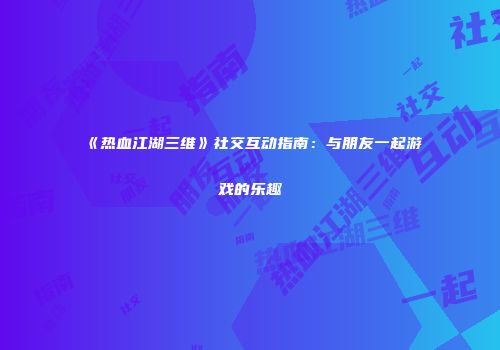 《热血江湖三维》社交互动指南：与朋友一起游戏的乐趣