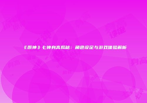 《原神》七神身高揭秘：角色设定与游戏体验解析
