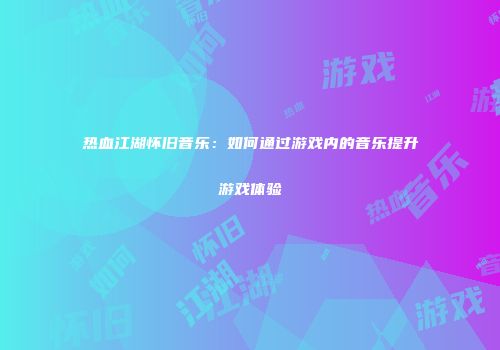 热血江湖怀旧音乐：如何通过游戏内的音乐提升游戏体验
