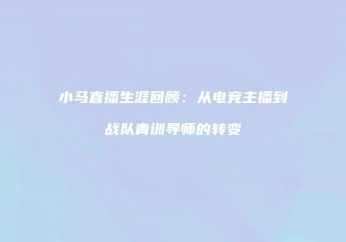 小马直播生涯回顾：从电竞主播到战队青训导师的转变