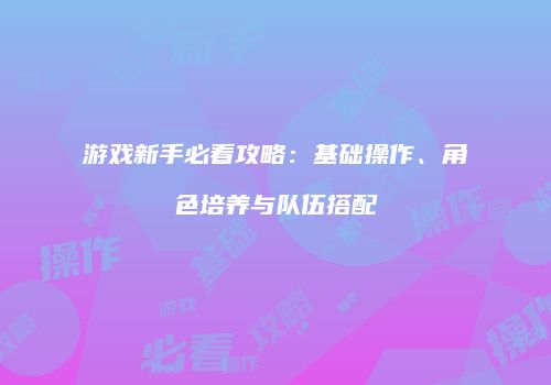 游戏新手必看攻略：基础操作、角色培养与队伍搭配
