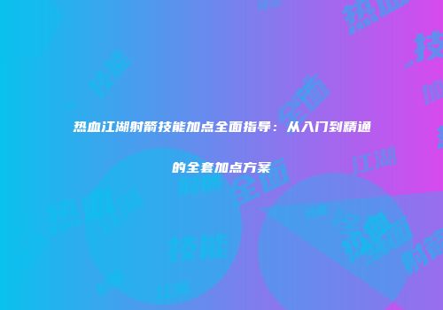 热血江湖射箭技能加点全面指导：从入门到精通的全套加点方案