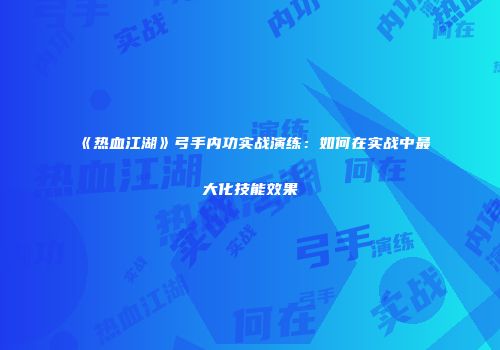 《热血江湖》弓手内功实战演练：如何在实战中最大化技能效果