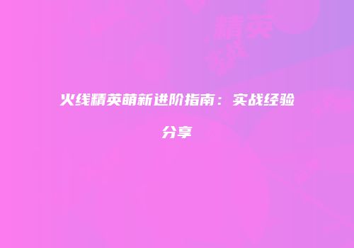火线精英萌新进阶指南：实战经验分享