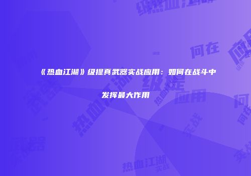 《热血江湖》级提真武器实战应用：如何在战斗中发挥最大作用