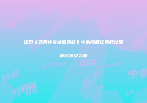 探索《蓝月传奇盛世霸业》中的隐藏任务和地图解锁高级装备